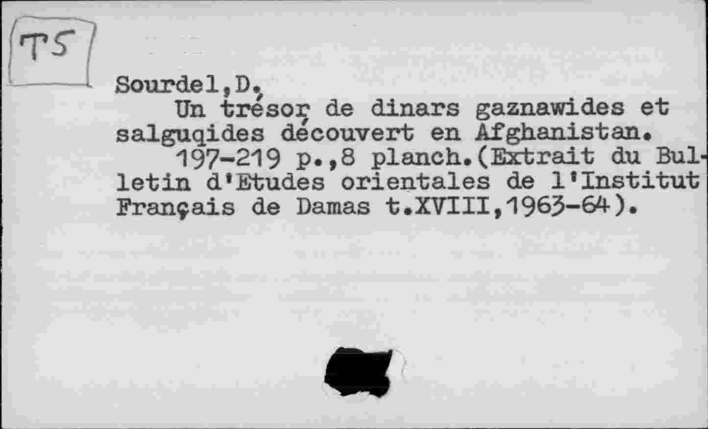 ﻿Sourde l,D,z
Un trésor de dinars gaznawides et salguqides découvert en Afghanistan.
197-219 p.,8 planch.(Extrait du Bul letin d’Etudes orientales de l’institut Français de Damas t.XVIII,1965-64).